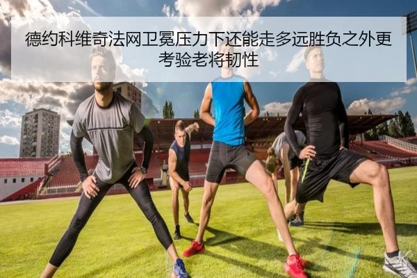 德约科维奇法网卫冕压力下还能走多远胜负之外更考验老将韧性 | kaiyun